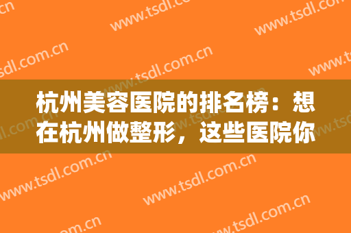 杭州美容医院的排名榜：想在杭州做整形，这些医院你必须得认识！(杭州医美整形美容医院怎么样)