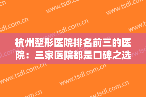杭州整形医院排名前三的医院：三家医院都是口碑之选，不妨来看看！(杭州排名前3的整形医院)