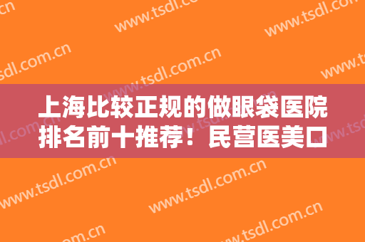 上海比较正规的做眼袋医院排名前十推荐！民营医美口碑出众！网友盛赞