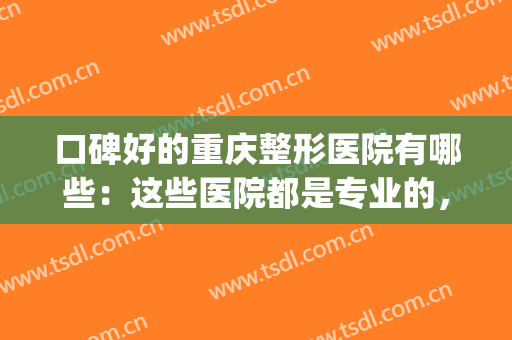 口碑好的重庆整形医院有哪些：这些医院都是专业的，你值得信赖！(重庆哪家整形医院比较好呢)
