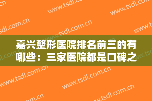嘉兴整形医院排名前三的有哪些：三家医院都是口碑之选，一起来看看吧！