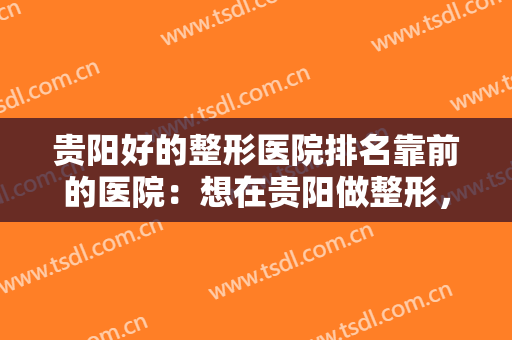 贵阳好的整形医院排名靠前的医院：想在贵阳做整形，这些医院你要认识！