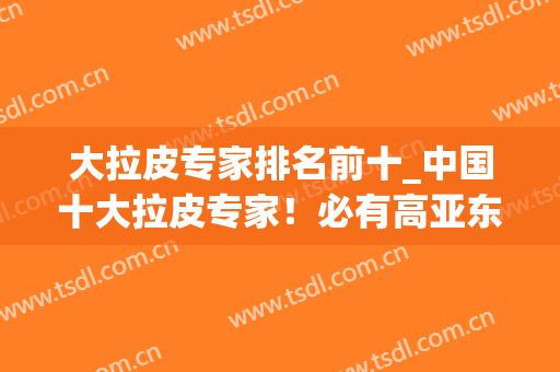 大拉皮专家排名前十_中国十大拉皮专家！必有高亚东、李晓东、穆宝安