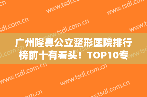 广州隆鼻公立整形医院排行榜前十有看头！TOP10专业出色！(广州隆鼻医生排名)