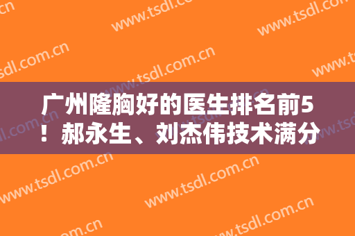 广州隆胸好的医生排名前5！郝永生、刘杰伟技术满分，等你来撩~