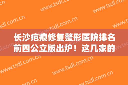 长沙疤痕修复整形医院排名前四公立版出炉！这几家的实力都在线！(长沙专业祛疤医院)