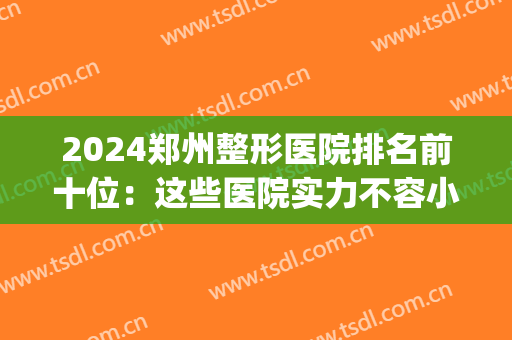 2024郑州整形医院排名前十位：这些医院实力不容小觑，值得一看！(郑州整形医院前三名)