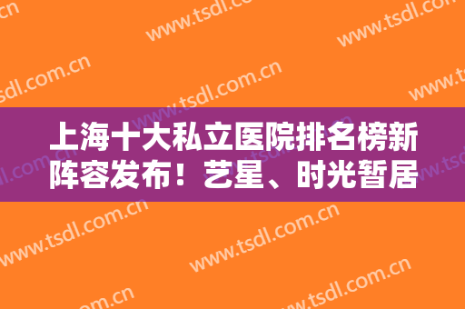 上海十大私立医院排名榜新阵容发布！艺星、时光暂居前三强！口碑实力出众