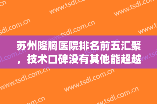 苏州隆胸医院排名前五汇聚，技术口碑没有其他能超越这五家(苏州最好的隆胸医院)