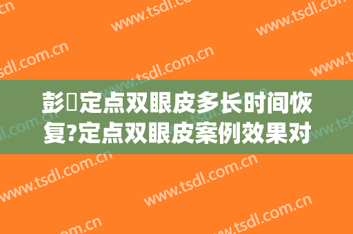 彭喆定点双眼皮多长时间恢复?定点双眼皮案例效果对比图_北京大学人民医院
