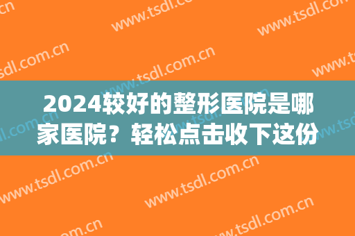 2024较好的整形医院是哪家医院？轻松点击收下这份专业、口碑名单！(2024整形医院排名)