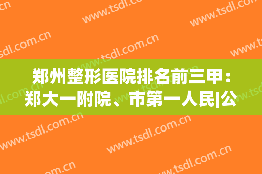 郑州整形医院排名前三甲：郑大一附院、市第一人民|公立机构放心选(郑州整形医院前十)