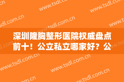 深圳隆胸整形医院权威盘点前十！公立私立哪家好？公开测评更专业！(深圳有权威的整形医院)