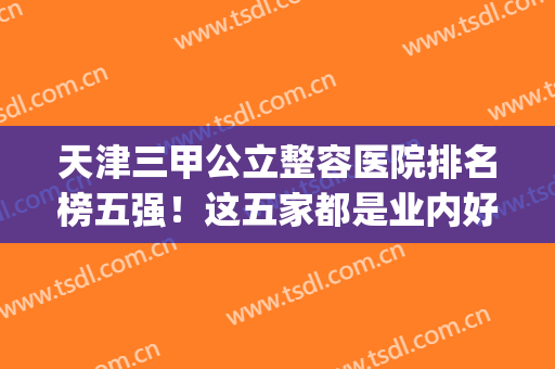 天津三甲公立整容医院排名榜五强！这五家都是业内好的！(天津排名第一整形医院)