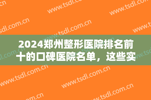 2024郑州整形医院排名前十的口碑医院名单，这些实力医院看到就是赚到~