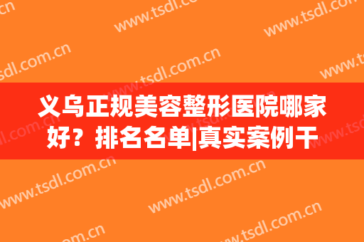 义乌正规美容整形医院哪家好？排名名单|真实案例干货速览！(义乌最好的整形医院)