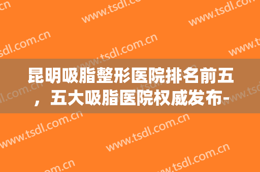 昆明吸脂整形医院排名前五，五大吸脂医院权威发布-附价格表(昆明吸脂最有名医生)