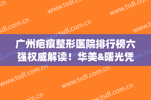 广州疤痕整形医院排行榜六强权威解读！华美&曙光凭实力坐稳前三(广州疤痕整形医院排名)