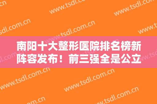 南阳十大整形医院排名榜新阵容发布！前三强全是公立！还有更多医美值得一看