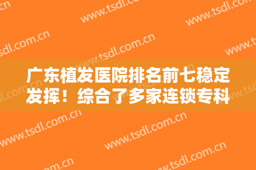 广东植发医院排名前七稳定发挥！综合了多家连锁专科机构！发际线后移看这里！