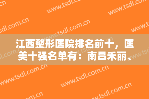 江西整形医院排名前十，医美十强名单有：南昌禾丽、九江学院附属医院、鹏爱整形等