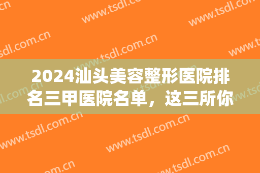 2024汕头美容整形医院排名三甲医院名单，这三所你pick哪一家？(汕头哪家医院整形最好)