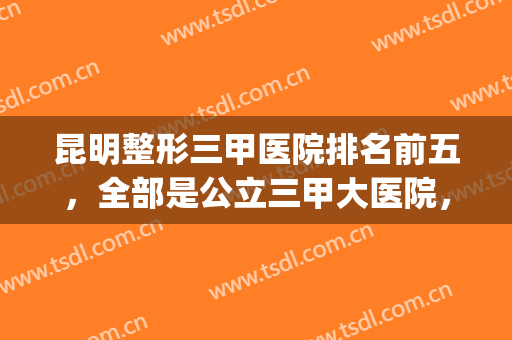 昆明整形三甲医院排名前五，全部是公立三甲大医院，有实力有口碑！(昆明排名第一的整形医院)