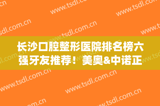 长沙口腔整形医院排名榜六强牙友推荐！美奥&中诺正畸亮点_不妨一看~(长沙口腔整形医院哪家好?)