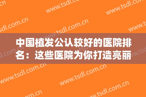 中国植发公认较好的医院排名：这些医院为你打造亮丽秀发~(植发哪家医院最权威)