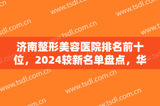 济南整形美容医院排名前十位，2024较新名单盘点，华颜、然之钥、爱容位居前三！
