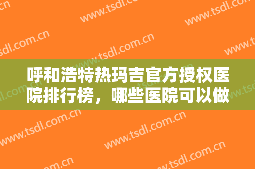 呼和浩特热玛吉官方授权医院排行榜，哪些医院可以做？这几家靠谱有保障