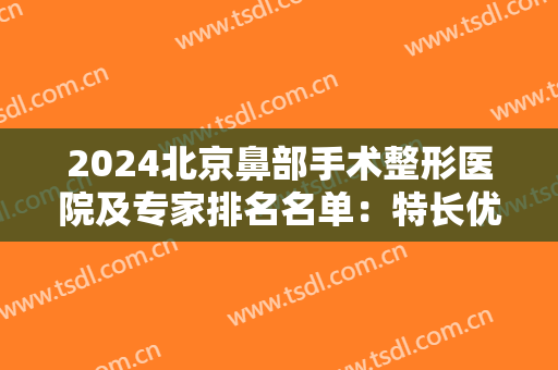 2024北京鼻部手术整形医院及专家排名名单：特长优势分析汇总，一起来看！