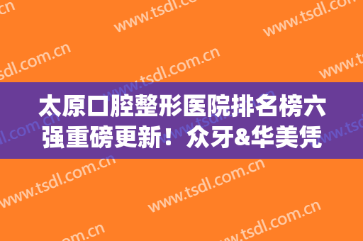太原口腔整形医院排名榜六强重磅更新！众牙&华美凭实力入围_价目表一并公开(太原整牙最好的医院)