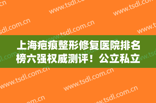上海疤痕整形修复医院排名榜六强权威测评！公立私立口碑get_附价目表参考