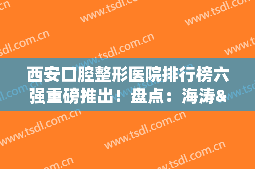 西安口腔整形医院排行榜六强重磅推出！盘点：海涛&圣贝入围理由详细~(西安口腔排名)