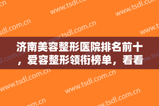 济南美容整形医院排名前十，爱容整形领衔榜单，看看哪些医院适合你？