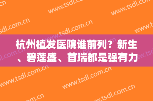 杭州植发医院谁前列？新生、碧莲盛、首瑞都是强有力的竞争者(杭州首瑞植发医院正规吗)
