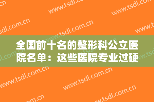 全国前十名的整形科公立医院名单：这些医院专业过硬，实力强劲，建议点击收藏！