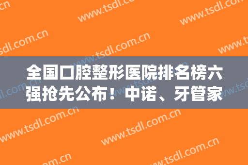 全国口腔整形医院排名榜六强抢先公布！中诺、牙管家火了_全新价格表get！
