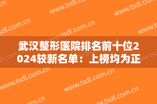 武汉整形医院排名前十位2024较新名单：上榜均为正规医院，实力口碑好！值得信赖和选择！