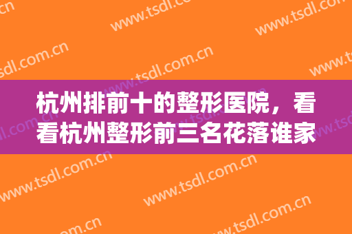 杭州排前十的整形医院，看看杭州整形前三名花落谁家？附价格表(杭州前10名整形医院)
