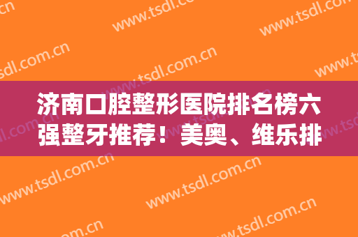 济南口腔整形医院排名榜六强整牙推荐！美奥、维乐排行分别公示|价格表收藏