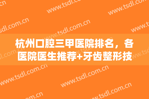 杭州口腔三甲医院排名，各医院医生推荐+牙齿整形技术优势介绍！(杭州口腔医院排名前十)