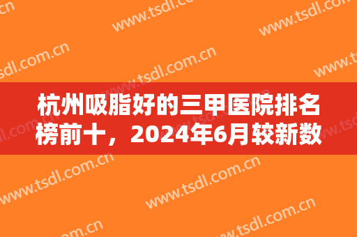 杭州吸脂好的三甲医院排名榜前十，2024年6月较新数据，附医院详细介绍+价格表