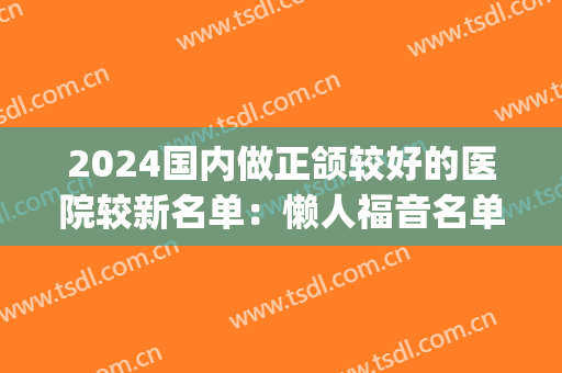 2024国内做正颌较好的医院较新名单：懒人福音名单，可闭眼入~(全国正颌医院)