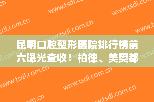 昆明口腔整形医院排行榜前六曝光查收！柏德、美奥都在榜上_附价目表参考