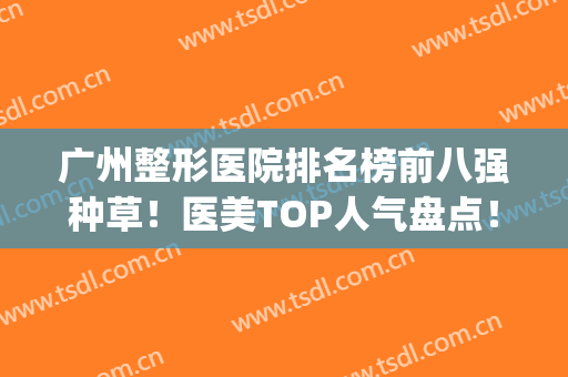 广州整形医院排名榜前八强种草！医美TOP人气盘点！入围名单值得一看(广州排名前三的整形医院)