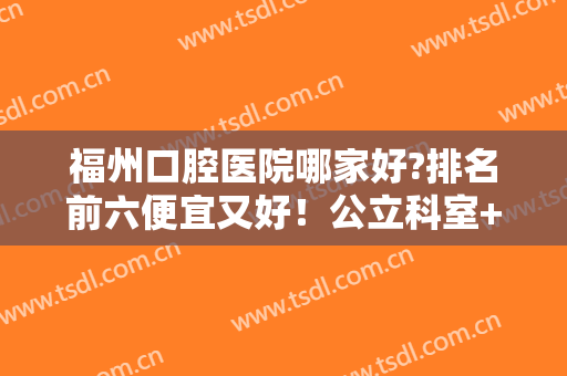 福州口腔医院哪家好?排名前六便宜又好！公立科室+专业机构口碑高涨！
