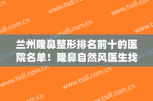 兰州隆鼻整形排名前十的医院名单！隆鼻自然风医生找哪位好？(兰州做鼻子比较好的医院)