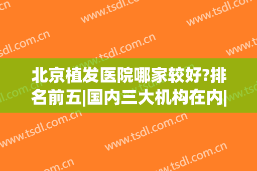 北京植发医院哪家较好?排名前五|国内三大机构在内|发际线种植价格表